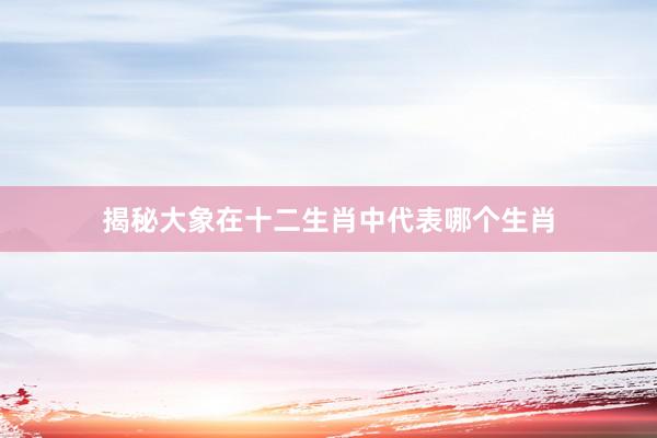 揭秘大象在十二生肖中代表哪个生肖