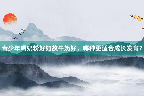 青少年喝奶粉好如故牛奶好，哪种更适合成长发育？