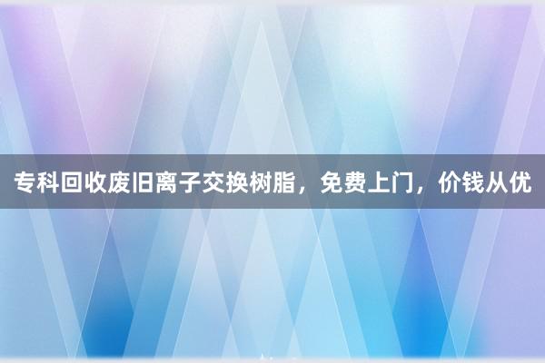 专科回收废旧离子交换树脂，免费上门，价钱从优
