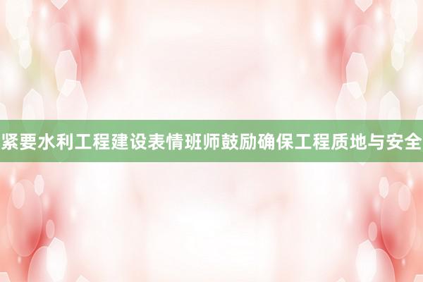 紧要水利工程建设表情班师鼓励确保工程质地与安全