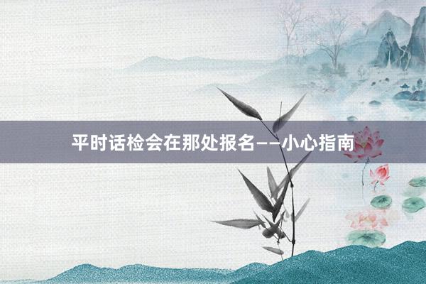 平时话检会在那处报名——小心指南