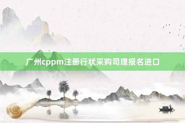 广州cppm注册行状采购司理报名进口