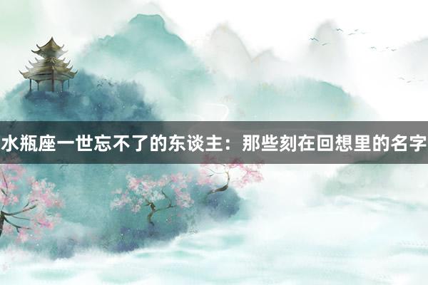 水瓶座一世忘不了的东谈主：那些刻在回想里的名字