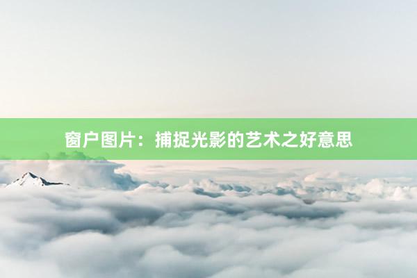 窗户图片：捕捉光影的艺术之好意思