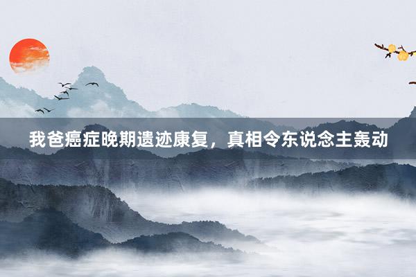 我爸癌症晚期遗迹康复，真相令东说念主轰动