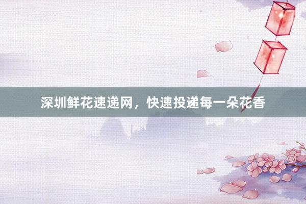 深圳鲜花速递网，快速投递每一朵花香