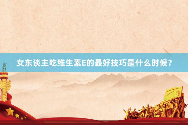 女东谈主吃维生素E的最好技巧是什么时候？